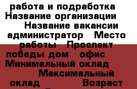 работа и подработка › Название организации ­ TNS › Название вакансии ­ администратор › Место работы ­ Проспект победы дом 8 офис 507 › Минимальный оклад ­ 18 000 › Максимальный оклад ­ 28 000 › Возраст от ­ 18 › Возраст до ­ 80 - Липецкая обл., Липецк г. Работа » Вакансии   . Липецкая обл.,Липецк г.